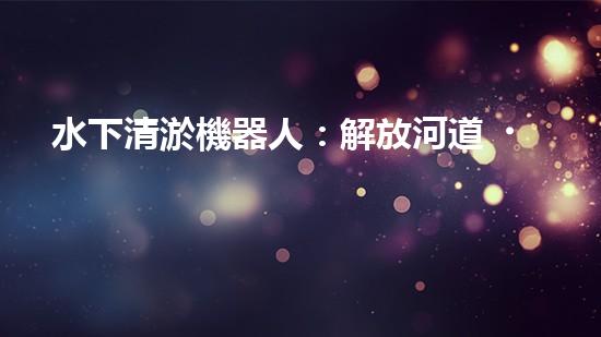 水下清淤機器人：解放河道，拯救水域！
